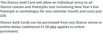 The iDance Gold Card will allow an individual entry to all iDance classes and freestyles (not includuing New Year’s Eve freestyle or workshops) for one calendar month and costs just £30. iDance Gold Cards can be purchased from any iDance venue or online below (additional £1.50 p&p applies to online purchases).