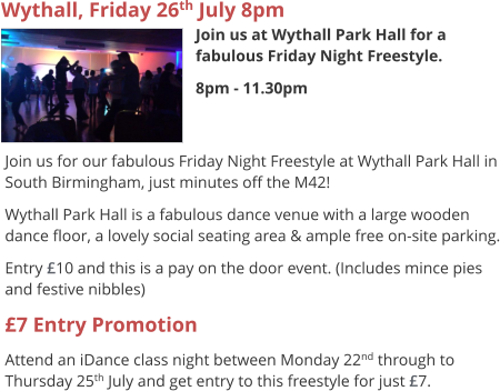 Wythall, Friday 26th July 8pm Join us at Wythall Park Hall for a fabulous Friday Night Freestyle. 8pm - 11.30pm     Join us for our fabulous Friday Night Freestyle at Wythall Park Hall in South Birmingham, just minutes off the M42! Wythall Park Hall is a fabulous dance venue with a large wooden dance floor, a lovely social seating area & ample free on-site parking. Entry £10 and this is a pay on the door event. (Includes mince pies and festive nibbles) £7 Entry Promotion Attend an iDance class night between Monday 22nd through to Thursday 25th July and get entry to this freestyle for just £7.