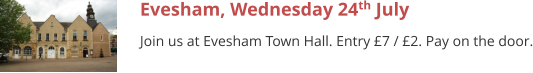 Evesham, Wednesday 24th July Join us at Evesham Town Hall. Entry £7 / £2. Pay on the door.