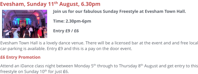 Evesham Town Hall is a lovely dance venue. There will be a licensed bar at the event and and free local car-parking is available. Entry £9 and this is a pay on the door event.  £6 Entry Promotion Attend an iDance class night between Monday 5th through to Thursday 8th August and get entry to this freestyle on Sunday 10th for just £6.     Evesham, Sunday 11th August, 6.30pm Join us for our fabulous Sunday Freestyle at Evesham Town Hall.Time: 2.30pm-6pmEntry £9 / £6