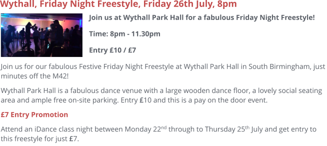 Join us at Wythall Park Hall for a fabulous Friday Night Freestyle!Time: 8pm - 11.30pmEntry £10 / £7     Wythall, Friday Night Freestyle, Friday 26th July, 8pm Join us for our fabulous Festive Friday Night Freestyle at Wythall Park Hall in South Birmingham, just minutes off the M42! Wythall Park Hall is a fabulous dance venue with a large wooden dance floor, a lovely social seating area and ample free on-site parking. Entry £10 and this is a pay on the door event. £7 Entry Promotion Attend an iDance class night between Monday 22nd through to Thursday 25th July and get entry to this freestyle for just £7.