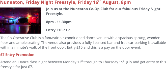 Nuneaton, Friday Night Freestyle, Friday 16th August, 8pm  Join us at the Nuneaton Co-Op Club for our fabulous Friday Night Freestyle.8pm - 11.30pmEntry £10 / £7     The Co-Operative Club is a fantastic air-conditioned dance venue with a spacious sprung, wooden floor and ample seating! The venue also provides a fully-licensed bar and free car-parking is available within a minute's walk of the front door. Entry £10 and this is a pay on the door event. £7 Entry Promotion Attend an iDance class night between Monday 12th through to Thursday 15th July and get entry to this freestyle for just £7.