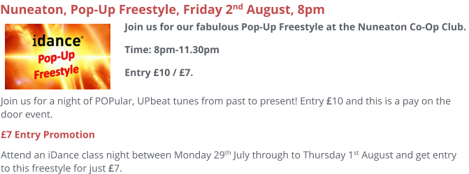 Join us for a night of POPular, UPbeat tunes from past to present! Entry £10 and this is a pay on the door event.  £7 Entry Promotion Attend an iDance class night between Monday 29th July through to Thursday 1st August and get entry to this freestyle for just £7.     Nuneaton, Pop-Up Freestyle, Friday 2nd August, 8pm Join us for our fabulous Pop-Up Freestyle at the Nuneaton Co-Op Club. Time: 8pm-11.30pmEntry £10 / £7.