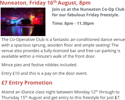 Nuneaton, Friday 16th August, 8pm Join us at the Nuneaton Co-Op Club for our fabulous Friday freestyle. Time: 8pm - 11.30pm  The Co-Operative Club is a fantastic air-conditioned dance venue with a spacious sprung, wooden floor and ample seating! The venue also provides a fully-licensed bar and free car-parking is available within a minute's walk of the front door. Mince pies and festive nibbles included. Entry £10 and this is a pay on the door event. £7 Entry Promotion Attend an iDance class night between Monday 12th through to Thursday 15th August and get entry to this freestyle for just £7.
