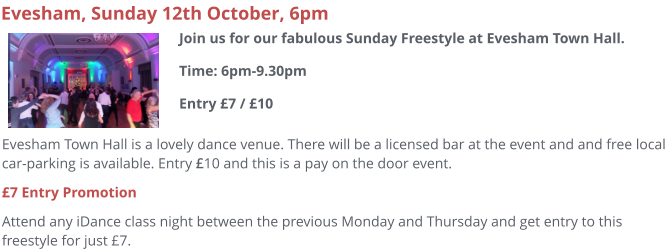 Evesham Town Hall is a lovely dance venue. There will be a licensed bar at the event and and free local car-parking is available. Entry £10 and this is a pay on the door event.  £7 Entry Promotion Attend any iDance class night between the previous Monday and Thursday and get entry to this freestyle for just £7.     Evesham, Sunday 12th October, 6pm Join us for our fabulous Sunday Freestyle at Evesham Town Hall.Time: 6pm-9.30pmEntry £7 / £10
