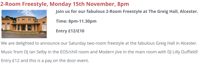 2-Room Freestyle, Monday 15th November, 8pm We are delighted to announce our Saturday two-room freestyle at the fabulous Greig Hall in Alcester. Music from DJ Ian Selby in the EOS/chill room and Modern Jive in the main room with DJ Lilly Duffield! Entry £12 and this is a pay on the door event.  Join us for our fabulous 2-Room Freestyle at The Greig Hall, Alcester.Time: 8pm-11.30pmEntry £12/£10