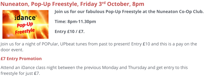 Join us for a night of POPular, UPbeat tunes from past to present! Entry £10 and this is a pay on the door event.  £7 Entry Promotion Attend an iDance class night between the previous Monday and Thursday and get entry to this freestyle for just £7.     Nuneaton, Pop-Up Freestyle, Friday 3rd October, 8pm Join us for our fabulous Pop-Up Freestyle at the Nuneaton Co-Op Club. Time: 8pm-11.30pmEntry £10 / £7.