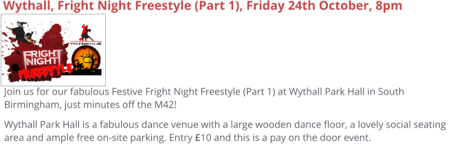 Wythall, Fright Night Freestyle (Part 1), Friday 24th October, 8pm Join us for our fabulous Festive Fright Night Freestyle (Part 1) at Wythall Park Hall in South Birmingham, just minutes off the M42! Wythall Park Hall is a fabulous dance venue with a large wooden dance floor, a lovely social seating area and ample free on-site parking. Entry £10 and this is a pay on the door event.