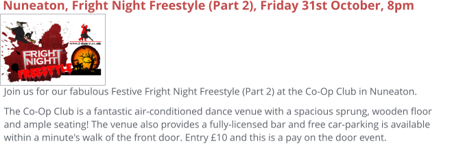 Nuneaton, Fright Night Freestyle (Part 2), Friday 31st October, 8pm Join us for our fabulous Festive Fright Night Freestyle (Part 2) at the Co-Op Club in Nuneaton. The Co-Op Club is a fantastic air-conditioned dance venue with a spacious sprung, wooden floor and ample seating! The venue also provides a fully-licensed bar and free car-parking is available within a minute's walk of the front door. Entry £10 and this is a pay on the door event.