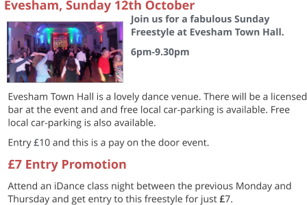  Evesham Town Hall is a lovely dance venue. There will be a licensed bar at the event and and free local car-parking is available. Free local car-parking is also available. Entry £10 and this is a pay on the door event. £7 Entry Promotion Attend an iDance class night between the previous Monday and Thursday and get entry to this freestyle for just £7.  Evesham, Sunday 12th October  Join us for a fabulous Sunday Freestyle at Evesham Town Hall. 6pm-9.30pm