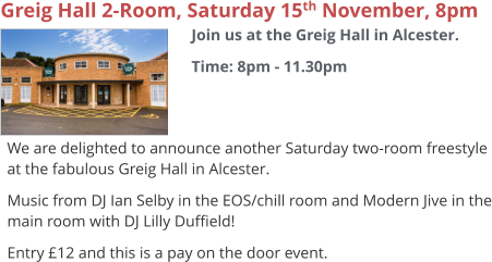 Greig Hall 2-Room, Saturday 15th November, 8pm Join us at the Greig Hall in Alcester. Time: 8pm - 11.30pm     We are delighted to announce another Saturday two-room freestyle at the fabulous Greig Hall in Alcester. Music from DJ Ian Selby in the EOS/chill room and Modern Jive in the main room with DJ Lilly Duffield! Entry £12 and this is a pay on the door event.