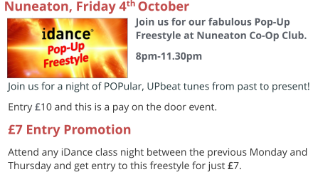 Join us for a night of POPular, UPbeat tunes from past to present!  Entry £10 and this is a pay on the door event. £7 Entry Promotion Attend any iDance class night between the previous Monday and Thursday and get entry to this freestyle for just £7.  Nuneaton, Friday 4th October  Join us for our fabulous Pop-Up Freestyle at Nuneaton Co-Op Club. 8pm-11.30pm