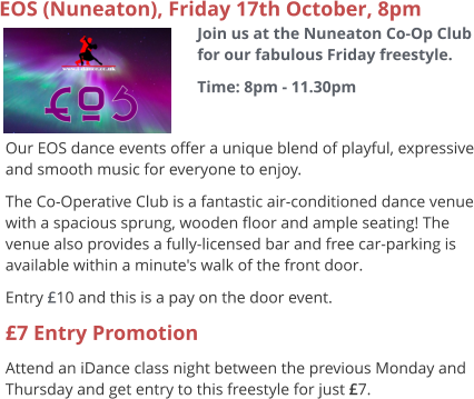 EOS (Nuneaton), Friday 17th October, 8pm Join us at the Nuneaton Co-Op Club for our fabulous Friday freestyle. Time: 8pm - 11.30pm  Our EOS dance events offer a unique blend of playful, expressive and smooth music for everyone to enjoy.   The Co-Operative Club is a fantastic air-conditioned dance venue with a spacious sprung, wooden floor and ample seating! The venue also provides a fully-licensed bar and free car-parking is available within a minute's walk of the front door. Entry £10 and this is a pay on the door event. £7 Entry Promotion Attend an iDance class night between the previous Monday and Thursday and get entry to this freestyle for just £7.