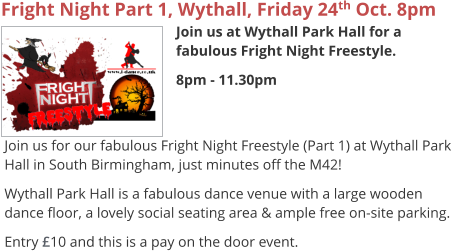 Fright Night Part 1, Wythall, Friday 24th Oct. 8pm Join us at Wythall Park Hall for a fabulous Fright Night Freestyle. 8pm - 11.30pm     Join us for our fabulous Fright Night Freestyle (Part 1) at Wythall Park Hall in South Birmingham, just minutes off the M42! Wythall Park Hall is a fabulous dance venue with a large wooden dance floor, a lovely social seating area & ample free on-site parking. Entry £10 and this is a pay on the door event.