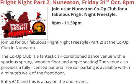 Fright Night Part 2, Nuneaton, Friday 31st Oct. 8pm Join us at Nuneaton Co-Op Club for a fabulous Fright Night Freestyle. 8pm - 11.30pm     Join us for our fabulous Fright Night Freestyle (Part 2) at the Co-Op Club in Nuneaton. The Co-Op Club is a fantastic air-conditioned dance venue with a spacious sprung, wooden floor and ample seating! The venue also provides a fully-licensed bar and free car-parking is available within a minute's walk of the front door. Entry £10 and this is a pay on the door event.