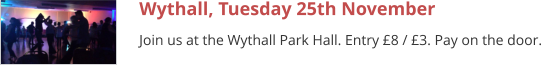Wythall, Tuesday 25th November Join us at the Wythall Park Hall. Entry £8 / £3. Pay on the door.