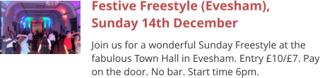 Festive Freestyle (Evesham),Sunday 14th December Join us for a wonderful Sunday Freestyle at the fabulous Town Hall in Evesham. Entry £10/£7. Pay on the door. No bar. Start time 6pm.