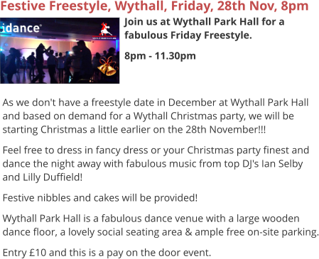 Festive Freestyle, Wythall, Friday, 28th Nov, 8pm Join us at Wythall Park Hall for a fabulous Friday Freestyle. 8pm - 11.30pm     As we don't have a freestyle date in December at Wythall Park Hall and based on demand for a Wythall Christmas party, we will be starting Christmas a little earlier on the 28th November!!! Feel free to dress in fancy dress or your Christmas party finest and dance the night away with fabulous music from top DJ's Ian Selby and Lilly Duffield! Festive nibbles and cakes will be provided! Wythall Park Hall is a fabulous dance venue with a large wooden dance floor, a lovely social seating area & ample free on-site parking. Entry £10 and this is a pay on the door event.