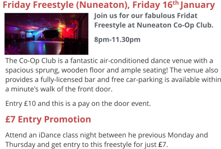 The Co-Op Club is a fantastic air-conditioned dance venue with a spacious sprung, wooden floor and ample seating! The venue also provides a fully-licensed bar and free car-parking is available within a minute's walk of the front door. Entry £10 and this is a pay on the door event. £7 Entry Promotion Attend an iDance class night between he previous Monday and Thursday and get entry to this freestyle for just £7.   Friday Freestyle (Nuneaton), Friday 16th January  Join us for our fabulous Fridat Freestyle at Nuneaton Co-Op Club. 8pm-11.30pm