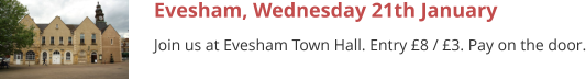 Evesham, Wednesday 21th January Join us at Evesham Town Hall. Entry £8 / £3. Pay on the door.