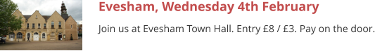 Evesham, Wednesday 4th February Join us at Evesham Town Hall. Entry £8 / £3. Pay on the door.