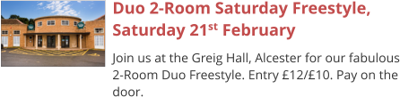 Duo 2-Room Saturday Freestyle,Saturday 21st February Join us at the Greig Hall, Alcester for our fabulous 2-Room Duo Freestyle. Entry £12/£10. Pay on the door.