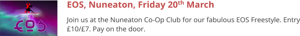 EOS, Nuneaton, Friday 20th March Join us at the Nuneaton Co-Op Club for our fabulous EOS Freestyle. Entry £10/£7. Pay on the door.
