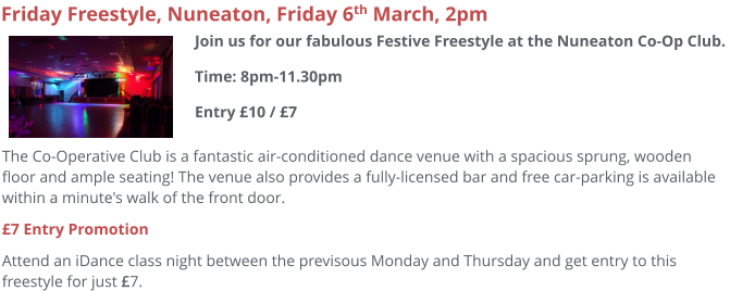 The Co-Operative Club is a fantastic air-conditioned dance venue with a spacious sprung, wooden floor and ample seating! The venue also provides a fully-licensed bar and free car-parking is available within a minute's walk of the front door.  £7 Entry Promotion Attend an iDance class night between the previsous Monday and Thursday and get entry to this freestyle for just £7.     Friday Freestyle, Nuneaton, Friday 6th March, 2pm Join us for our fabulous Festive Freestyle at the Nuneaton Co-Op Club. Time: 8pm-11.30pmEntry £10 / £7