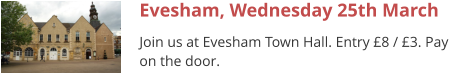 Evesham, Wednesday 25th March Join us at Evesham Town Hall. Entry £8 / £3. Pay on the door.