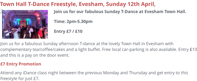 Join us for a fabulous Sunday afternoon T-dance at the lovely Town Hall in Evesham with complementary tea/coffee/cakes and a light buffet. Free local car-parking is also available. Entry £10 and this is a pay on the door event. £7 Entry Promotion Attend any iDance class night between the previous Monday and Thursday and get entry to this freestyle for just £7.     Town Hall T-Dance Freestyle, Evesham, Sunday 12th April, 2pm Join us for our fabulous Sunday T-Dance at Evesham Town Hall.Time: 2pm-5.30pmEntry £7 / £10