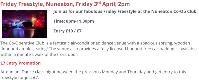 The Co-Operative Club is a fantastic air-conditioned dance venue with a spacious sprung, wooden floor and ample seating! The venue also provides a fully-licensed bar and free car-parking is available within a minute's walk of the front door.  £7 Entry Promotion Attend an iDance class night between the previsous Monday and Thursday and get entry to this freestyle for just £7.     Friday Freestyle, Nuneaton, Friday 3rd April, 2pm Join us for our fabulous Friday Freestyle at the Nuneaton Co-Op Club. Time: 8pm-11.30pmEntry £10 / £7