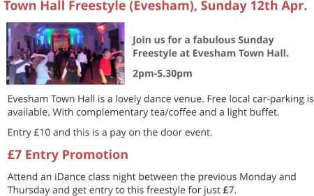  Evesham Town Hall is a lovely dance venue. Free local car-parking is available. With complementary tea/coffee and a light buffet. Entry £10 and this is a pay on the door event. £7 Entry Promotion Attend an iDance class night between the previous Monday and Thursday and get entry to this freestyle for just £7.  Town Hall Freestyle (Evesham), Sunday 12th Apr.  Join us for a fabulous Sunday Freestyle at Evesham Town Hall. 2pm-5.30pm