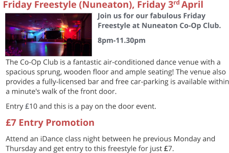 The Co-Op Club is a fantastic air-conditioned dance venue with a spacious sprung, wooden floor and ample seating! The venue also provides a fully-licensed bar and free car-parking is available within a minute's walk of the front door. Entry £10 and this is a pay on the door event. £7 Entry Promotion Attend an iDance class night between he previous Monday and Thursday and get entry to this freestyle for just £7.   Friday Freestyle (Nuneaton), Friday 3rd April  Join us for our fabulous Friday Freestyle at Nuneaton Co-Op Club. 8pm-11.30pm