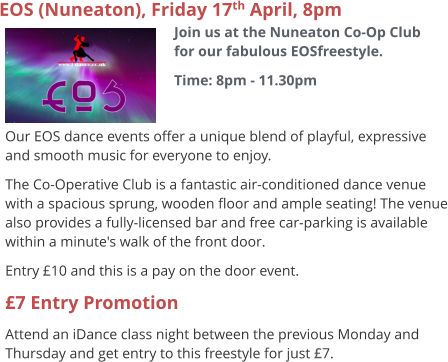 EOS (Nuneaton), Friday 17th April, 8pm Join us at the Nuneaton Co-Op Club for our fabulous EOSfreestyle. Time: 8pm - 11.30pm     Our EOS dance events offer a unique blend of playful, expressive and smooth music for everyone to enjoy.   The Co-Operative Club is a fantastic air-conditioned dance venue with a spacious sprung, wooden floor and ample seating! The venue also provides a fully-licensed bar and free car-parking is available within a minute's walk of the front door. Entry £10 and this is a pay on the door event. £7 Entry Promotion Attend an iDance class night between the previous Monday and Thursday and get entry to this freestyle for just £7.