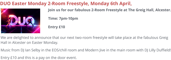 DUO Easter Monday 2-Room Freestyle, Monday 6th April, 8pm We are delighted to announce that our next two-room freestyle will take place at the fabulous Greig Hall in Alcester on Easter Monday. Music from DJ Ian Selby in the EOS/chill room and Modern Jive in the main room with DJ Lilly Duffield! Entry £10 and this is a pay on the door event.  Join us for our fabulous 2-Room Freestyle at The Greig Hall, Alcester.Time: 7pm-10pmEntry £10