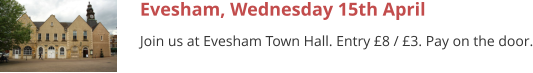 Evesham, Wednesday 15th April Join us at Evesham Town Hall. Entry £8 / £3. Pay on the door.