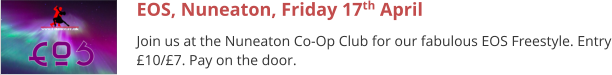 EOS, Nuneaton, Friday 17th April Join us at the Nuneaton Co-Op Club for our fabulous EOS Freestyle. Entry £10/£7. Pay on the door.