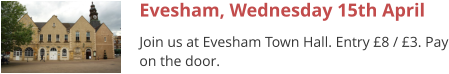 Evesham, Wednesday 15th April Join us at Evesham Town Hall. Entry £8 / £3. Pay on the door.