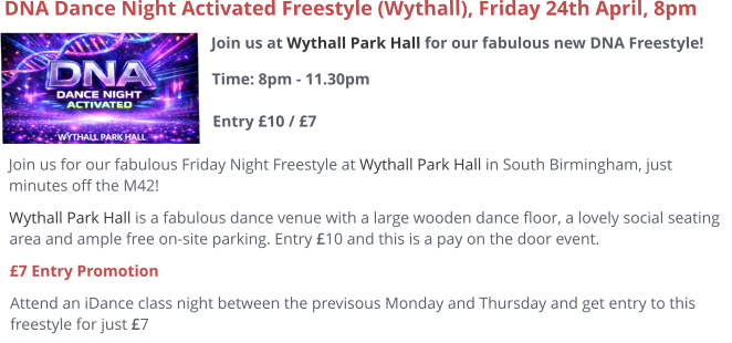 Join us at Wythall Park Hall for our fabulous new DNA Freestyle!Time: 8pm - 11.30pm Entry £10 / £7     DNA Dance Night Activated Freestyle (Wythall), Friday 24th April, 8pm Join us for our fabulous Friday Night Freestyle at Wythall Park Hall in South Birmingham, just minutes off the M42! Wythall Park Hall is a fabulous dance venue with a large wooden dance floor, a lovely social seating area and ample free on-site parking. Entry £10 and this is a pay on the door event.  £7 Entry Promotion Attend an iDance class night between the previsous Monday and Thursday and get entry to this freestyle for just £7