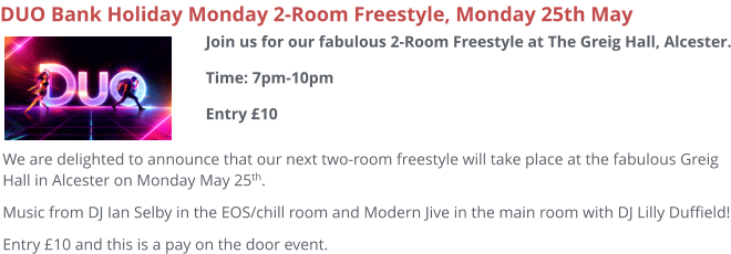 DUO Bank Holiday Monday 2-Room Freestyle, Monday 25th May We are delighted to announce that our next two-room freestyle will take place at the fabulous Greig Hall in Alcester on Monday May 25th. Music from DJ Ian Selby in the EOS/chill room and Modern Jive in the main room with DJ Lilly Duffield! Entry £10 and this is a pay on the door event.  Join us for our fabulous 2-Room Freestyle at The Greig Hall, Alcester.Time: 7pm-10pmEntry £10