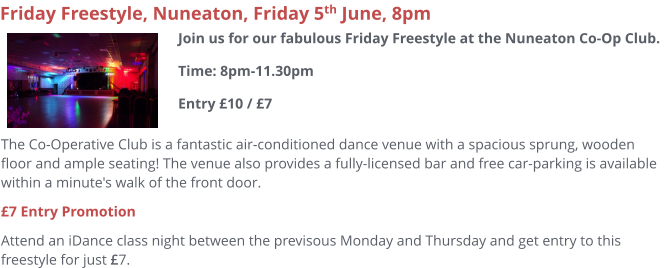 The Co-Operative Club is a fantastic air-conditioned dance venue with a spacious sprung, wooden floor and ample seating! The venue also provides a fully-licensed bar and free car-parking is available within a minute's walk of the front door.  £7 Entry Promotion Attend an iDance class night between the previsous Monday and Thursday and get entry to this freestyle for just £7.     Friday Freestyle, Nuneaton, Friday 5th June, 8pm Join us for our fabulous Friday Freestyle at the Nuneaton Co-Op Club. Time: 8pm-11.30pmEntry £10 / £7