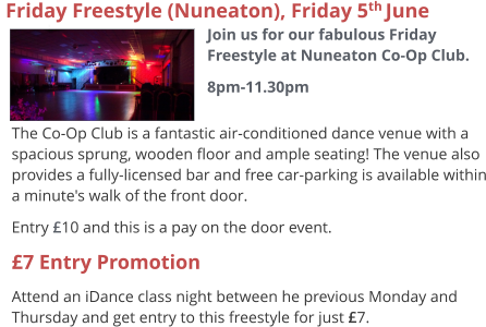 The Co-Op Club is a fantastic air-conditioned dance venue with a spacious sprung, wooden floor and ample seating! The venue also provides a fully-licensed bar and free car-parking is available within a minute's walk of the front door. Entry £10 and this is a pay on the door event. £7 Entry Promotion Attend an iDance class night between he previous Monday and Thursday and get entry to this freestyle for just £7.   Friday Freestyle (Nuneaton), Friday 5th June  Join us for our fabulous Friday Freestyle at Nuneaton Co-Op Club. 8pm-11.30pm
