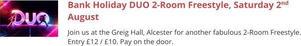 Bank Holiday DUO 2-Room Freestyle, Saturday 2nd August Join us at the Greig Hall, Alcester for another fabulous 2-Room Freestyle. Entry £12 / £10. Pay on the door.
