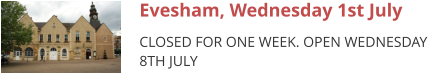 Evesham, Wednesday 1st July CLOSED FOR ONE WEEK. OPEN WEDNESDAY 8TH JULY