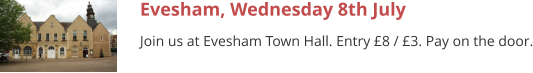Evesham, Wednesday 8th July Join us at Evesham Town Hall. Entry £8 / £3. Pay on the door.