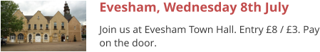 Evesham, Wednesday 8th July Join us at Evesham Town Hall. Entry £8 / £3. Pay on the door.