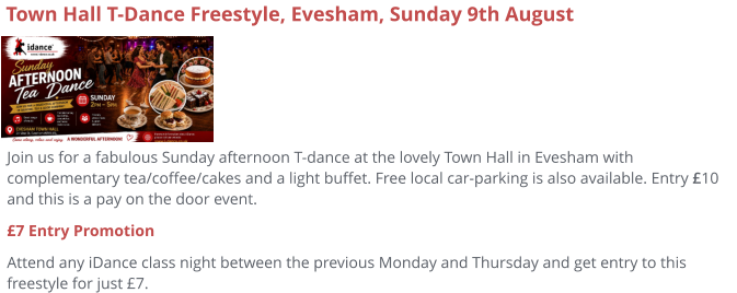 Join us for a fabulous Sunday afternoon T-dance at the lovely Town Hall in Evesham with complementary tea/coffee/cakes and a light buffet. Free local car-parking is also available. Entry £10 and this is a pay on the door event. £7 Entry Promotion Attend any iDance class night between the previous Monday and Thursday and get entry to this freestyle for just £7.     Town Hall T-Dance Freestyle, Evesham, Sunday 9th August
