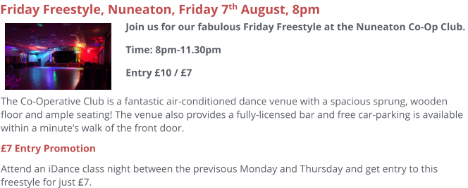 The Co-Operative Club is a fantastic air-conditioned dance venue with a spacious sprung, wooden floor and ample seating! The venue also provides a fully-licensed bar and free car-parking is available within a minute's walk of the front door.  £7 Entry Promotion Attend an iDance class night between the previsous Monday and Thursday and get entry to this freestyle for just £7.     Friday Freestyle, Nuneaton, Friday 7th August, 8pm Join us for our fabulous Friday Freestyle at the Nuneaton Co-Op Club. Time: 8pm-11.30pmEntry £10 / £7