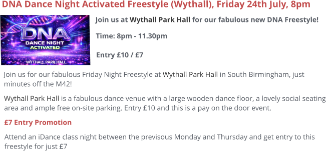 Join us at Wythall Park Hall for our fabulous new DNA Freestyle!Time: 8pm - 11.30pm Entry £10 / £7     DNA Dance Night Activated Freestyle (Wythall), Friday 24th July, 8pm Join us for our fabulous Friday Night Freestyle at Wythall Park Hall in South Birmingham, just minutes off the M42! Wythall Park Hall is a fabulous dance venue with a large wooden dance floor, a lovely social seating area and ample free on-site parking. Entry £10 and this is a pay on the door event.  £7 Entry Promotion Attend an iDance class night between the previsous Monday and Thursday and get entry to this freestyle for just £7