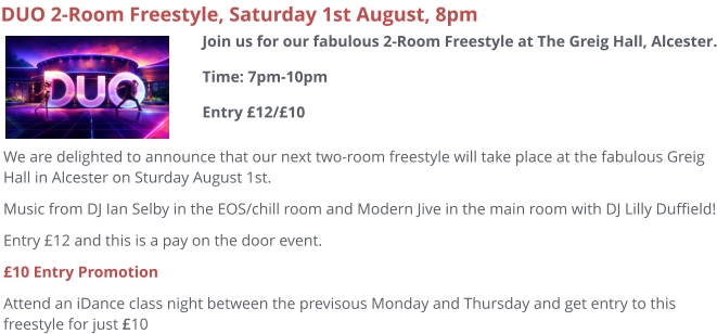 DUO 2-Room Freestyle, Saturday 1st August, 8pm We are delighted to announce that our next two-room freestyle will take place at the fabulous Greig Hall in Alcester on Sturday August 1st. Music from DJ Ian Selby in the EOS/chill room and Modern Jive in the main room with DJ Lilly Duffield! Entry £12 and this is a pay on the door event. £10 Entry Promotion Attend an iDance class night between the previsous Monday and Thursday and get entry to this freestyle for just £10  Join us for our fabulous 2-Room Freestyle at The Greig Hall, Alcester.Time: 7pm-10pmEntry £12/£10